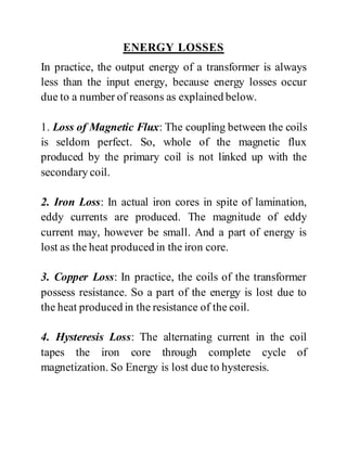 ENERGY LOSSES
In practice, the output energy of a transformer is always
less than the input energy, because energy losses occur
due to a number of reasons as explained below.
1. Loss of Magnetic Flux: The coupling between the coils
is seldom perfect. So, whole of the magnetic flux
produced by the primary coil is not linked up with the
secondary coil.
2. Iron Loss: In actual iron cores in spite of lamination,
eddy currents are produced. The magnitude of eddy
current may, however be small. And a part of energy is
lost as the heat produced in the iron core.
3. Copper Loss: In practice, the coils of the transformer
possess resistance. So a part of the energy is lost due to
the heat produced in the resistance of the coil.
4. Hysteresis Loss: The alternating current in the coil
tapes the iron core through complete cycle of
magnetization. So Energy is lost due to hysteresis.
 