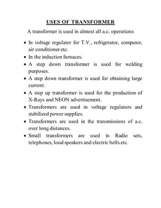 USES OF TRANSFORMER
A transformer is used in almost all a.c. operations
 In voltage regulator for T.V., refrigerator, computer,
air conditioneretc.
 In the induction furnaces.
 A step down transformer is used for welding
purposes.
 A step down transformer is used for obtaining large
current.
 A step up transformer is used for the production of
X-Rays and NEON advertisement.
 Transformers are used in voltage regulators and
stabilized power supplies.
 Transformers are used in the transmissions of a.c.
over long distances.
 Small transformers are used in Radio sets,
telephones, loud speakers and electric bells etc.
 