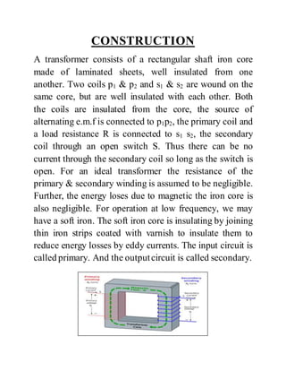 CONSTRUCTION
A transformer consists of a rectangular shaft iron core
made of laminated sheets, well insulated from one
another. Two coils p1 & p2 and s1 & s2 are wound on the
same core, but are well insulated with each other. Both
the coils are insulated from the core, the source of
alternating e.m.f is connected to p1p2, the primary coil and
a load resistance R is connected to s1 s2, the secondary
coil through an open switch S. Thus there can be no
current through the secondary coil so long as the switch is
open. For an ideal transformer the resistance of the
primary & secondary winding is assumed to be negligible.
Further, the energy loses due to magnetic the iron core is
also negligible. For operation at low frequency, we may
have a soft iron. The soft iron core is insulating by joining
thin iron strips coated with varnish to insulate them to
reduce energy losses by eddy currents. The input circuit is
called primary. And the outputcircuit is called secondary.
 