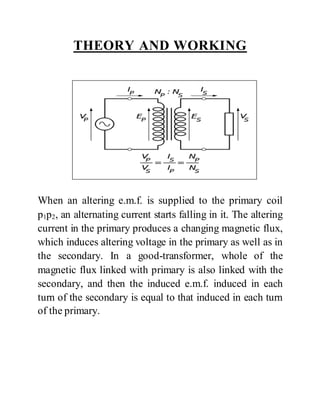 THEORY AND WORKING
When an altering e.m.f. is supplied to the primary coil
p1p2, an alternating current starts falling in it. The altering
current in the primary produces a changing magnetic flux,
which induces altering voltage in the primary as well as in
the secondary. In a good-transformer, whole of the
magnetic flux linked with primary is also linked with the
secondary, and then the induced e.m.f. induced in each
turn of the secondary is equal to that induced in each turn
of the primary.
 