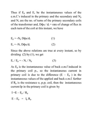 Thus if Ep and Es be the instantaneous values of the
e.m.f.’s induced in the primary and the secondary and Np
and Ns are the no. of turns of the primary secondary coils
of the transformer and, Dфь / dt = rate of change of flux in
each turn of the coil at this instant, we have
Ep = -Np Dфь/dt (1)
Es = -Ns Dфь/dt (2)
Since the above relations are true at every instant, so by
dividing (2) by (1), we get
Es / Ep = - Ns / Np (3)
As Ep is the instantaneous value of back e.m.f induced in
the primary coil p1, so the instantaneous current in
primary coil is due to the difference (E – Ep ) in the
instantaneous values of the applied and back e.m.f. further
if Rp is the resistance o, p1p2 coil, then the instantaneous
current Ip in the primary coil is given by
I =E – Ep / Rp
E – Ep = Ip Rp
 