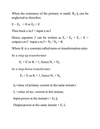 When the resistance of the primary is small, Rp Ip can be
neglected so therefore
E – Ep = 0 or Ep = E
Thus back e.m.f = input e.m.f
Hence equation 3 can be written as Es / Ep = Es / E =
outpute.m.f / input e.m.f = Ns / Np = K
Where K is a constant called turns or transformation ratio.
In a step up transformer
Es > E so K > 1, hence Ns > Np
In a step down transformer
Es < E so K < 1, hence Ns < Np
Ip=value of primary current at the same instant t
Is =value of sec. current at this instant,
Input power at the instant t = Ep Ip
Output power at the same instant = Es Is
 