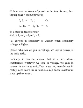 If there are no losses of power in the transformer, then
Input power = outputpower or
Ep Ip = Es Is Or
Es / Ep = Ip / Is = K
In a step up transformer
As k > 1, so Ip > Is or Is < Ip
i.e. current in secondary is weaker when secondary
voltage is higher.
Hence, whatever we gain in voltage, we lose in current in
the same ratio.
Similarly it can be shown, that in a step down
transformer, whatever we lose in voltage, we gain in
current in the same ratio.Thus a step up transformer in
reality steps down the current & a step down transformer
steps up the current.
 