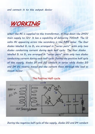 and connect it to the output device.
WORKING
When the AC is supplied to the transformer, it step down the 240V
main supply to 12V. It has a capability of delivering 700mA. The 12
volts AC appearing across the secondary is the RMS value. The four
diodes labelled D1 to D4 are arranged in “series pairs” with only two
diodes conducting current during each half cycle. The four diodes
labelled D1 to D4 are arranged in “series pairs” with only two diodes
conducting current during each half cycle. During the positive half cycle
of the supply, diodes D1 and D2 conduct in series while diodes D3
and D4 are reverse biased and the current flows through the load as
shown below.
The Positive Half-cycle
During the negative half cycle of the supply, diodes D3 and D4 conduct
 