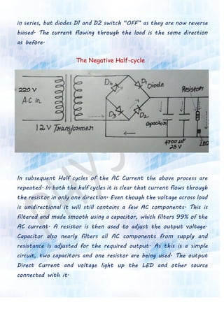 in series, but diodes D1 and D2 switch “OFF” as they are now reverse
biased. The current flowing through the load is the same direction
as before.
The Negative Half-cycle
In subsequent Half cycles of the AC Current the above process are
repeated. In both the half cycles it is clear that current flows through
the resistor in only one direction. Even though the voltage across load
is unidirectional it will still contains a few AC components. This is
filtered and made smooth using a capacitor, which filters 99% of the
AC current. A resistor is then used to adjust the output voltage.
Capacitor also nearly filters all AC components from supply and
resistance is adjusted for the required output. As this is a simple
circuit, two capacitors and one resistor are being used. The output
Direct Current and voltage light up the LED and other source
connected with it.
 
