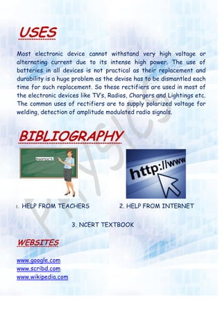 USES
Most electronic device cannot withstand very high voltage or
alternating current due to its intense high power. The use of
batteries in all devices is not practical as their replacement and
durability is a huge problem as the devise has to be dismantled each
time for such replacement. So these rectifiers are used in most of
the electronic devices like TV‟s, Radios, Chargers and Lightings etc.
The common uses of rectifiers are to supply polarized voltage for
welding, detection of amplitude modulated radio signals.
BIBLIOGRAPHY
1. HELP FROM TEACHERS 2. HELP FROM INTERNET
3. NCERT TEXTBOOK
WEBSITES
www.google.com
www.scribd.com
www.wikipedia.com
 