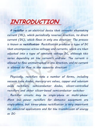 INTRODUCTION
A rectifier is an electrical device that converts alternating
current (AC), which periodically reverses direction, to direct
current (DC), which flows in only one direction. The process
is known as rectification. Rectification produces a type of DC
that encompasses active voltages and currents, which are then
adjusted into a type of constant voltage DC, although this
varies depending on the current's end-use. The current is
allowed to flow uninterrupted in one direction, and no current
is allowed to flow in the opposite direction.
Physically, rectifiers take a number of forms, including
vacuum tube diodes, mercury-arc valves, copper and selenium
oxide rectifiers, semiconductor diodes, silicon-controlled
rectifiers and other silicon-based semiconductor switches.
Rectifier circuits may be single-phase or multi-phase.
Most low power rectifiers for domestic equipment are
single-phase, but three-phase rectification is very important
for industrial applications and for the transmission of energy
as DC.
 