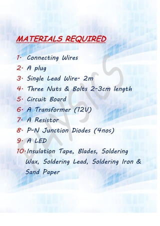 MATERIALS REQUIRED
1. Connecting Wires
2. A plug
3. Single Lead Wire- 2m
4. Three Nuts & Bolts 2-3cm length
5. Circuit Board
6. A Transformer (12V)
7. A Resistor
8. P-N Junction Diodes (4nos)
9. A LED
10.Insulation Tape, Blades, Soldering
Wax, Soldering Lead, Soldering Iron &
Sand Paper
 