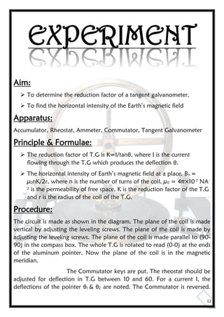 12
EXPERIMENT
Aim:
 To determine the reduction factor of a tangent galvanometer.
 To find the horizontal intensity of the Earth’s magnetic field
Apparatus:
Accumulator, Rheostat, Ammeter, Commutator, Tangent Galvanometer
Principle & Formulae:
 The reduction factor of T.G is K=I/tanθ, where I is the current
flowing through the T.G which produces the deflection θ.
 The horizontal intensity of Earth’s magnetic field at a place. Bh =
µ0nK/2r, where n is the number of turns of the coil, µ0 = 4π×10-7 NA-
2 is the permeability of free space, K is the reduction factor of the T.G
and r is the radius of the coil of the T.G.
Procedure:
The circuit is made as shown in the diagram. The plane of the coil is made
vertical by adjusting the leveling screws. The plane of the coil is made by
adjusting the leveling screws. The plane of the coil is made parallel to (90-
90) in the compass box. The whole T.G is rotated to read (0-0) at the ends
of the aluminum pointer. Now the plane of the coil is in the magnetic
meridian.
The Commutator keys are put. The rheostat should be
adjusted for deflection in T.G between 10 and 60. For a current I, the
deflections of the pointer θ1 & θ2 are noted. The Commutator is reversed.
 