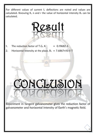 15
For different values of current I, deflections are noted and values are
calculated. Knowing K, n and r the value of horizontal intensity Bh can be
calculated.
Result
1. The reduction factor of T.G, K = 0.19682 A
2. Horizontal Intensity at the place, Bh = 7.6867×10-5 T
CONCLUSION
Experiment in tangent galvanometer gives the reduction factor of
galvanometer and horizontal intensity of Earth’s magnetic field.
 