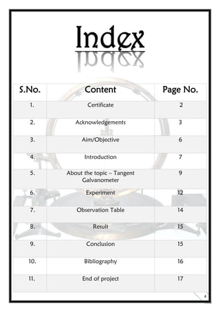 4
Index
S.No. Content Page No.
1. Certificate 2
2. Acknowledgements 3
3. Aim/Objective 6
4. Introduction 7
5. About the topic – Tangent
Galvanometer
9
6. Experiment 12
7. Observation Table 14
8. Result 15
9. Conclusion 15
10. Bibliography 16
11. End of project 17
 