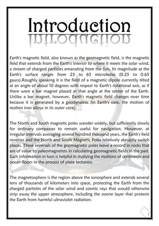 7
Introduction
Earth's magnetic field, also known as the geomagnetic field, is the magnetic
field that extends from the Earth's interior to where it meets the solar wind,
a stream of charged particles emanating from the Sun. Its magnitude at the
Earth's surface ranges from 25 to 65 microteslas (0.25 to 0.65
gauss).Roughly speaking it is the field of a magnetic dipole currently tilted
at an angle of about 10 degrees with respect to Earth's rotational axis, as if
there were a bar magnet placed at that angle at the center of the Earth.
Unlike a bar magnet, however, Earth's magnetic field changes over time
because it is generated by a geodynamic (in Earth's case, the motion of
molten iron alloys in its outer core).
The North and South magnetic poles wander widely, but sufficiently slowly
for ordinary compasses to remain useful for navigation. However, at
irregular intervals averaging several hundred thousand years, the Earth's field
reverses and the North and South Magnetic Poles relatively abruptly switch
places. These reversals of the geomagnetic poles leave a record in rocks that
are of value to paleomagnetists in calculating geomagnetic fields in the past.
Such information in turn is helpful in studying the motions of continents and
ocean floors in the process of plate tectonics.
The magnetosphere is the region above the ionosphere and extends several
tens of thousands of kilometers into space, protecting the Earth from the
charged particles of the solar wind and cosmic rays that would otherwise
strip away the upper atmosphere, including the ozone layer that protects
the Earth from harmful ultraviolet radiation.
 