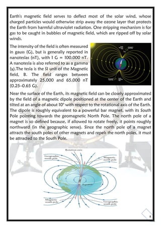 8
Earth's magnetic field serves to deflect most of the solar wind, whose
charged particles would otherwise strip away the ozone layer that protects
the Earth from harmful ultraviolet radiation. One stripping mechanism is for
gas to be caught in bubbles of magnetic field, which are ripped off by solar
winds.
The intensity of the field is often measured
in gauss (G), but is generally reported in
nanoteslas (nT), with 1 G = 100,000 nT.
A nanotesla is also referred to as a gamma
(γ).The tesla is the SI unit of the Magnetic
field, B. The field ranges between
approximately 25,000 and 65,000 nT
(0.25–0.65 G).
Near the surface of the Earth, its magnetic field can be closely approximated
by the field of a magnetic dipole positioned at the center of the Earth and
tilted at an angle of about 10° with respect to the rotational axis of the Earth.
The dipole is roughly equivalent to a powerful bar magnet, with its South
Pole pointing towards the geomagnetic North Pole. The north pole of a
magnet is so defined because, if allowed to rotate freely, it points roughly
northward (in the geographic sense). Since the north pole of a magnet
attracts the south poles of other magnets and repels the north poles, it must
be attracted to the South Pole.
 