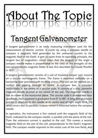 9
About The Topic
TangentGalvanometer
A tangent galvanometer is an early measuring instrument used for the
measurement of electric current. It works by using a compass needle to
compare a magnetic field generated by the unknown current to the
magnetic field of the Earth. It gets its name from its operating principle, the
tangent law of magnetism, which states that the tangent of the angle a
compass needle makes is proportional to the ratio of the strengths of the
two perpendicular magnetic fields. It was first described by Claude Pouillet
in 1837.
A tangent galvanometer consists of a coil of insulated copper wire wound
on a circular non-magnetic frame. The frame is mounted vertically on a
horizontal base provided with leveling screws. The coil can be rotated on a
vertical axis passing through its centre. A compass box is mounted
horizontally at the centre of a circular scale. It consists of a tiny, powerful
magnetic needle pivoted at the centre of the coil. The magnetic needle is
free to rotate in the horizontal plane. The circular scale is divided into four
quadrants. Each quadrant is graduated from 0° to 90°. A long thin aluminum
pointer is attached to the needle at its centre and at right angle to it. To
avoid errors due to parallax, a plane mirror is mounted below the compass
needle.
In operation, the instrument is first rotated until the magnetic field of the
Earth, indicated by the compass needle, is parallel with the plane of the coil.
Then the unknown current is applied to the coil. This creates a second
magnetic field on the axis of the coil, perpendicular to the Earth's magnetic
field. The compass needle responds to the vector sum of the two fields, and
 