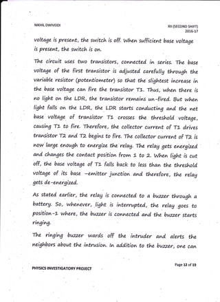 NIKHIL DWIVEIDI xil (sEcoND sHtFT)
2016-L7
voltage is present, the switch is off. When sufficient base voltage
is present, the switch is on.
flte circuit uses two transistors, comnec:ted in series. The base
voltage of the first tramsistor is ad,justed carefullg through the
variable resistor (potentiovvreter) so that the slightest imcrease in
the base voltage can fire the transistor TL. Thus, when there is
no light on the LDR, the transistor rernaims un-fired. But when
Iight falls on the LDR, the LDR starts conducting and the net
base voltage . of transistor TL crosses the threshold. voltage,
causing TL to fire. Therefore, the collector current of ft d.rives
transistor T2 and T2 begins to fire. flte collector current of rz is
^Q,w
large enough to energize thd relag. The relag gets energized"
and changes the contact position frovw 1- to 2. when tight is cut
off, the base voltage of rt fatts back to less than the threshold,
voltage of its base -evvtitter junction and. therefore, the relag
gets d.e-energized".
As stated. earlier, the relag is conmected to a buzz.er through a
batterg. so, whenever, light is interrupted"., the relag goes to
position-L whero, the buzz.er is conmected. and. the buzz.er starts
nvlgt^9.
fue ringing buzzer wards off the intrud.er and, alevts the
neighbors about the intrusion. tn addition to the buzz.er, o^e can
PHYSICS INVESTIGATORY PROJ ECT
Page 12 of 19
 