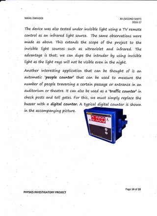 -
NIKHIL DWIVEIDI xil (sEcoND sHtFT)
2016-L7
The d'evice was also tested under invisible light using a -tY revnote
control as an infrared light .source. The sarne obsentations were
vwade. as above. rhis extends the scope of the project to the
invisible lig4t sources such as ultraviolet and infrared. The
advantage is that; we can d,upe the intruder bg using invisible
light as the light rags will not be visible eve^ in the night.
Another interesting application that ca^ be thought of is a^
autovvratic 'people countet' that car- be used to y^easure the
nuvnber of people traversing a certain passage or entrance in an
auditoriuv^ or theatre. lt can also be used as a 'traffic countet' in
eheck. posts and toll gates. For this, we v^ust sivwplg replace the
buzz.er with a digital counter. A tgpicald.igital counter is shown
in the accot/^panging picture.
PHYSICS I NVESTIGATORY PROJ ECT
Page 14 of 19
 