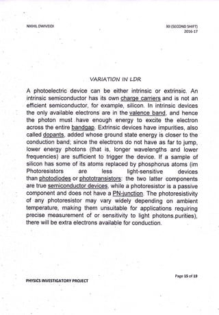 NIKHIL DWIVEIDI xil (sECoND SHTFT)
20L6-L7
VAR.IATION
'N
LDR
A photoelectric device can be either intrinsic or extrinsic. An
intrinsic semiconductor has its own charge carriers and is not an
efficient semiconductor, for example, silicon. ln intrinsic devices
the only available electrons' are in the valence band, and hence
the photon must . have enough energy to excite the electron
across the entire bandqap. Extrinsic devices have impurities, atso
called dopants, added whose ground state energy is closer to the
conduction band; since the electrons do not have as far to jump,
Iower energy photons (that is, Ionger wavelengths and lower
frequencies) are sufficient to trigger the device. lf a sample of
silicon has some of its atoms replaced by phosphorus atoms (im
Photoresistors are less light-sensitive devices
than photodiodes or phototransistois: the two latter components
are true semiconductor devices, while a photoresistor is a passive
component and does not have a PN-junction. The photoresistivity
of any photoresistor may vary widely depending on ambient
temperature, making them unsuitable for applications requiring
precise measurement of or sensitivity to light photons.purities),
there will be extra electrons available for conduction.
PHYSICS I NVESTIGATORY PROJ ECT
Page 15 of 19
 