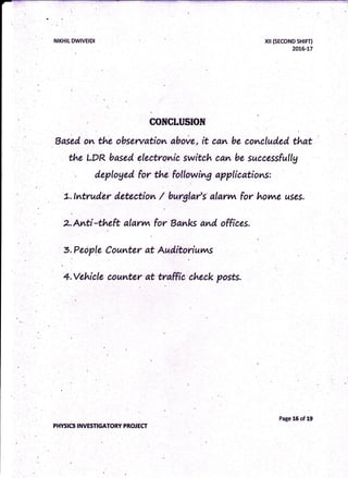 CONCLUSION
Based on the obsewation above, it eam be cometuded that
the LDR based electrqnic switch cam be successfullg
t t. ..
deploged for the fotlowing applicatioms:
L. {ntruder deteetion / burgtar's' alarvq for horore uses.
2. Avti*theft alarvvr for Banlc and offices.
S.People Counter at Aud,itoriuvns
4.Vehicle eounter at tr*ffie check posts.
NIKHIT DWIVEIDI
PHYSICS INVESTIGATORY PROJECf
xil (sEcoND sHrF0
20L6-17
Page 16 of 19
 