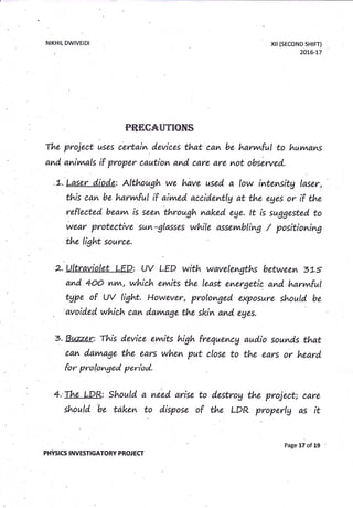 NIKHILDWIVEIDI
PHVsrcs rNvEsnGAToRY PRoJ Ecr
p&f;fieuTT$r[$
The project uses certain devices that can be harvvtful to huvvtans
and" anivnals if proper ca,utiom amd, care are not obsewed..
,t. ttser diode: Although we have used a low intensitg laser,
this can be harvvtfu( if aivned accidentlg at the eges or if the
wear protective sun-glasses while assevnbling / positioning
the tight source.
2. Ultravio,let LED: UV LED with wavelengths betwe'en 3Ls
and 4oo
^vA,
which evvrits the least energetic. and harynful
tgpe of uv tight. However, prolonged. exposure should be
avoided. which can d,avnaae the skin and, eges.
3. Buzzer: This device evwits high frequencg aud,io sounds that
oam davvrage the ears when put close to the ears or heard
for pro (.onged, period.
4.'The LDR: should a need arise to destrog the project; care
should
'be
taken to dispose of the LDR properlg as it
xil (sEcoND sHtFT)
20L6-L7
Page 17 of 19
 