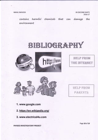 NIKHIL DWIVEIDI
co'ntai^s . hat'vwful
enviromrnemt
chev,nicals that ca^
xil (sEcoND sHrFT)
20L6-77
davwage the
ffiWffiW WffiffiffiWffiWffiffiWffiW&Mtr rye.$ffiffiWMffi*ffi.ffi #k& &
1. www.google.com
2. https ://en.wi ki ped ia.ofq/
3. www.electrical4u.com
PHYSICS INVESTIGATORY PROJ ECT
, ' u'* * 1.. .;,,*. r,,,* " - s.,-
.. s..{ " ....E.d:
P'r;Y; *t'"ila *$"fi:i;
httPm
Page 18 of 19
 