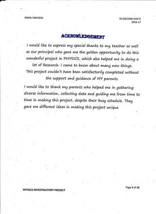 NIKHIL DWIVEIDI xil (sEcoND sHtFT)
20]6-L7
t would like to express v^g special thanlcs to trng teacher as well
as our principal who gave vwe the gold.en opportunitg to d.o this
wonderful project in PHYstcs, which also helped vne in d.oing a
lot of Research. I cav^e to know ab;out r^a^g
^ew
things.
rhis proiect couldn't have been sdtisfactorilg cornpleted without
the support and guidance of My parents.
rnaking
I would like to thank v^g parents who hetped vne in gathering
diverse inforvvtation, collecting data and guid.ing me frolv. tivne to
tivne in vnaking this project, despite their busg sched.ule. Theg
gave vne d"ifferemt ideas in this project unique.
PHYSICS INVESTIGATORY PROJECT
Page 3 of 19
 