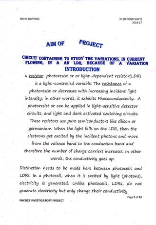 NIKHIL DWIVEIDI xil (sEcoND sHtFT)
2016-L7
Phm
mA resistor photoresist or or tight-d.epend.ent resistir(LDR)
is a tight-comtrolled. variable. The resistance of a
photor|sist ot" decreases with incneasimg incident light
intevtsitg; in other words, it exhibits photocomductivitg. A
. photoresist or can be applied. in tight-sensitive detector
circuits, and" tiglnt and d.ark activated. switching circuits.
These resistot"s use pure sevwicond.uctot s like siticon or
gery^a^iuvn. When the light falls on the LDR, then the
electroms get excited bg the incident photons and vnove
frovn the valence band to the conduction band. amd"
therefore'the nuvnber of ch,arge carriers increases. tn other
wonds, the cond.uctivitg goes up.
Distinction need"s to be vwade
'here
between photocells and.
LDRs. ln a photocell, whem it is excited bg light (photons),
electricitg is generated". Unlike photocells, LDRs, d"o not
generate electricitg but onlg change their cond.uctivitg.
page 5 of 19
PHYSICS INVESTIGATORY PROJECT
MG
 
