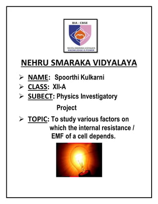 NEHRU SMARAKA VIDYALAYA
 NAME: Spoorthi Kulkarni
 CLASS: XII-A
 SUBECT: Physics Investigatory
Project
 TOPIC: To study various factors on
which the internal resistance /
EMF of a cell depends.
 