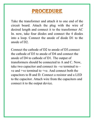 Take the transformer and attach it to one end of the
circuit board. Attach the plug with the wire of
desired length and connect it to the transformer AC
In. now, take four diodes and connect the 4 diodes
into a loop. Connect the anode of diode D1 to the
anode of D2.
Connect the cathode of D2 to anode of D3.connect
the cathode of D3 to anode of D4 and connect the
anode of D4 to cathode of D1. The output of
transformers should be connected to A and C. Now,
take two capacitor and connect its –ve terminal to –
ve and +ve terminal to +ve. And connect both the
capacitors to B and D. Connect a resistor and a LED
to the capacitor. Attach wire from the capacitors and
connect it to the output device.
 