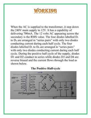 When the AC is supplied to the transformer, it step down
the 240V main supply to 12V. It has a capability of
delivering 700mA. The 12 volts AC appearing across the
secondary is the RMS value. The four diodes labelled D1
to D4 are arranged in “series pairs” with only two diodes
conducting current during each half cycle. The four
diodes labelled D1 to D4 are arranged in “series pairs”
with only two diodes conducting current during each half
cycle. During the positive half cycle of the supply, diodes
D1 and D2 conduct in series while diodes D3 and D4 are
reverse biased and the current flows through the load as
shown below.
The Positive Half-cycle
 