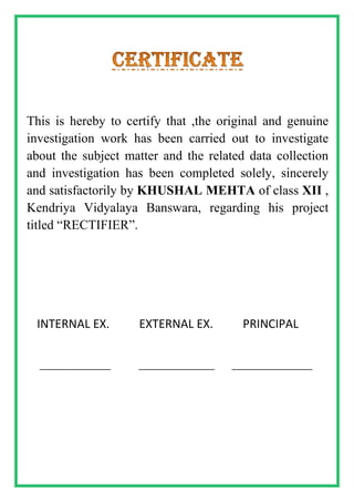 This is hereby to certify that ,the original and genuine
investigation work has been carried out to investigate
about the subject matter and the related data collection
and investigation has been completed solely, sincerely
and satisfactorily by KHUSHAL MEHTA of class XII ,
Kendriya Vidyalaya Banswara, regarding his project
titled “RECTIFIER”.
INTERNAL EX. EXTERNAL EX. PRINCIPAL
_______________ ________________ _________________
 