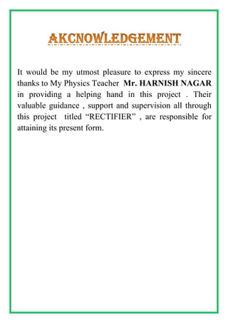 It would be my utmost pleasure to express my sincere
thanks to My Physics Teacher Mr. HARNISH NAGAR
in providing a helping hand in this project . Their
valuable guidance , support and supervision all through
this project titled “RECTIFIER” , are responsible for
attaining its present form.
 