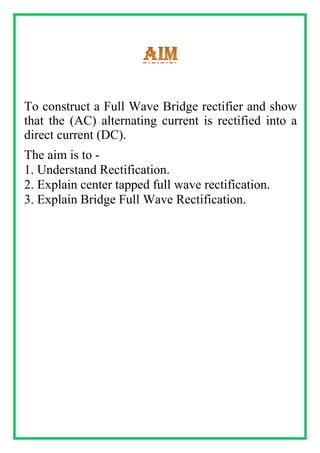 To construct a Full Wave Bridge rectifier and show
that the (AC) alternating current is rectified into a
direct current (DC).
The aim is to -
1. Understand Rectification.
2. Explain center tapped full wave rectification.
3. Explain Bridge Full Wave Rectification.
 