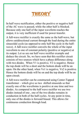 In half wave rectification, either the positive or negative half
of the AC wave is passed, while the other half is blocked.
Because only one half of the input waveform reaches the
output, it is very inefficient if used for power transfer.
A full-wave rectifier is exactly the same as the half-wave, but
allows unidirectional current through the load during the entire
sinusoidal cycle (as opposed to only half the cycle in the half-
wave). A full-wave rectifier converts the whole of the input
waveform to one of constant polarity (positive or negative) at
its output. Let us see our half wave rectifier example and
deduce the circuit. So, we have seen that this rectifier circuit
consists of two sources which have a phase difference along
with two diodes. When V1 is positive, V2 is negative. Hence
the top diode will be a short and the bottom diode will be an
open. On the other hand, when Vs1 is negative, Vs2 is positive.
Hence the bottom diode will be on and the top diode will be an
open circuit.
A full-wave rectifier can be constructed using Center-Tapped
transformer – which give us two shifted sinusoids so that
exactly one of the waveforms is positive at one time and two
diodes. As compared to the half wave rectifier we use two
diodes instead of one , one of the two diodes remains in
conduction in both of the half cycles. At any point in time,
only one of the diodes is forward biased. This allows for
continuous conduction through load.
 