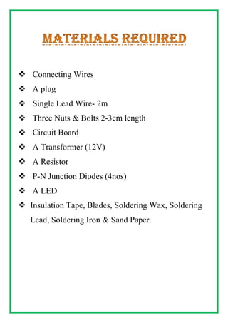  Connecting Wires
 A plug
 Single Lead Wire- 2m
 Three Nuts & Bolts 2-3cm length
 Circuit Board
 A Transformer (12V)
 A Resistor
 P-N Junction Diodes (4nos)
 A LED
 Insulation Tape, Blades, Soldering Wax, Soldering
Lead, Soldering Iron & Sand Paper.
 