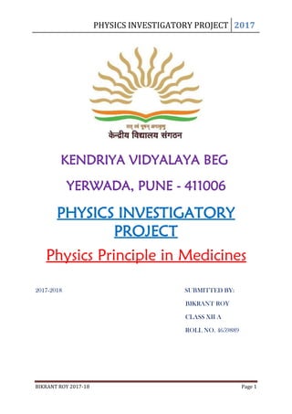 PHYSICS INVESTIGATORY PROJECT 2017
BIKRANT ROY 2017-18 Page 1
KENDRIYA VIDYALAYA BEG
YERWADA, PUNE - 411006
PHYSICS INVESTIGATORY
PROJECT
Physics Principle in Medicines
2017-2018 SUBMITTED BY:
BIKRANT ROY
CLASS XII A
ROLL NO. 4659889
 
