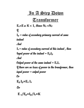 In A Step Down
Transformer
Es˂E so K ˂ 1, Hence NS ˂NP
If
Ip = value of secondary primary current at same
instant
And
Is = value of secondary current at this instant , then
Input power at the instant = EpIp
And
Output power at the same instant = EsIs
If there are no losses of power in the transformer, then
input power = output power
Or
Ep Ip=Es Is
Or
E s/Ep=Ip/Is=K
 