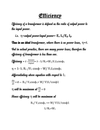 Efficiency
Efficiency of a transformer is defined as the ratio of output power to
the input power.
i.e. η=output power/input power= Es Is/Ep Ip
Thus in an ideal transformer, where there is no power losses, η=1.
But in actual practice, there are many power losses; therefore the
efficiency of transformer is less than one.
Efficiency = 1 - = 1 - I1
2R1+W1/V1I1cosϕ1
η = 1- I1 R1 /V1 cosϕ – W/ V1I1cosϕ1
differentiating above equation with respect to I1
= 0 – R1/ V1cosϕ1+ W/ V1I1
2cosϕ1
η will be maximum at = 0
Hence efficiency η will be maximum at
R1/ V1cosϕ1 =+ W/ V1I1
2cosϕ1
I1
2R1=W1
 