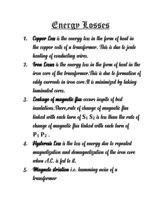 Energy Losses
1. Copper Loss is the energy loss in the form of heat in
the copper coils of a transformer. This is due to joule
heating of conducting wires.
2. Iron Losses is the energy loss in the form of heat in the
iron core of the transformer.This is due to formation of
eddy currents in iron core.It is minimized by taking
laminated cores.
3. Leakage of magnetic flux occurs inspite of best
insulations.There,rate of change of magnetic flux
linked with each turn of S1 S2 is less than the rate of
change of magnetic flux linked with each turn of
P1 P2 .
4. Hysteresis Loss is the loss of energy due to repeated
magnetization and demagnetization of the iron core
when A.C. is fed to it.
5. Magneto striation i.e. humming noise of a
transformer
 