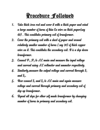 Procedure Followed
1. Take thick iron rod and cover it with a thick paper and wind
a large number of turns of thin Cu wire on thick paper(say
60) . This constitutes primary coil of transformer.
2. Cover the primary coil with a sheet of paper and wound
relatively smaller number of turns ( say 20) of thick copper
wire on it. This constitutes the secondary coil. It is a step down
transformer.
3. Connect P1 ,P2 to A.C main and measure the input voltage
and current using A.C voltmeter and ammeter respectively.
4. Similarly,measure the output voltage and current through S1
and S2.
5. Now connect S1 and S2 to A.C main and again measure
voltage and current through primary and secondary coil of
step up transformer.
6. Repeat all steps for other self made transformer by changing
number of turns in primary and secondary coil.
 