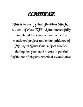 CERTIFICATE
This is to certify that Pratibha Singh, a
student of class XII-A has successfully
completed the research on the below
mentioned project under the guidance of
Mr. Amit Parashar (subject teacher)
during the year 2018 – 2019 in partial
fulfillment of physics practical examination.
 
