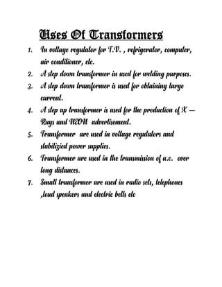 Uses Of Transformers
1. In voltage regulator for T.V. , refrigerator, computer,
air conditioner, etc.
2. A step down transformer in used for welding purposes.
3. A step down transformer is used for obtaining large
current.
4. A step up transformer is used for the production of X –
Rays and NEON advertisement.
5. Transformer are used in voltage regulators and
stabilizied power supplies.
6. Transformer are used in the transmission of a.c. over
long distances.
7. Small transformer are used in radio sets, telephones
,loud speakers and electric bells etc
 