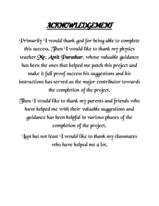 ACKNOWLEDGEMENT
Primarily I would thank god for being able to complete
this success. Then I would like to thank my physics
teacher Mr. Amit Parashar, whose valuable guidance
has been the ones that helped me patch this project and
make it full proof success his suggestions and his
instructions has served as the major contributor towards
the completion of the project.
Then I would like to thank my parents and friends who
have helped me with their valuable suggestions and
guidance has been helpful in various phases of the
completion of the project.
Last but not least I would like to thank my classmates
who have helped me a lot.
 