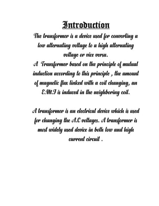 Introduction
The transformer is a device used for converting a
low alternating voltage to a high alternating
voltage or vice versa.
A Transformer based on the principle of mutual
induction according to this principle , the amount
of magnetic flux linked with a coil changing, an
E.M.F is induced in the neighboring coil.
A transformer is an electrical device which is used
for changing the A.C voltages. A transformer is
most widely used device in both low and high
current circuit .
 