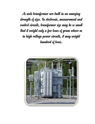 As such transformer are built in an amazing
strength of sizes. In electronic, measurement and
control circuits, transformer size may be so small
that it weight only a few tones of gram where as
in high voltage power circuits, it may weight
hundred of tones.
 