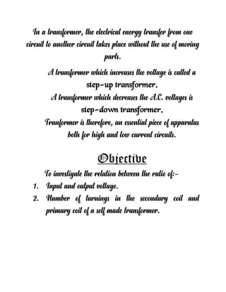 In a transformer, the electrical energy transfer from one
circuit to another circuit takes place without the use of moving
parts.
A transformer which increases the voltage is called a
step-up transformer.
A transformer which decreases the A.C. voltages is
step-down transformer.
Tranformer is therefore, an essential piece of apparatus
both for high and low current circuits.
Objective
To investigate the relation between the ratio of:-
1. Input and output voltage.
2. Number of turnings in the secondary coil and
primary coil of a self made transformer.
 