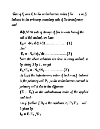 Thus if Ep and Es be the instantaneous values f the e.m.f’s
induced in the primary secondary coils of the transformer
and
dϕ/dt= rate of change of flux in each turnoff the
coil at this instant, we have
Ep= -Np dϕ/dt………………. (1)
And
Es = -Nsdϕ/dt………………….(2)
Since the above relations are true at every instant, so
by diving 2 by 1 , we get
Es/Ep = -Ns/Np……………….(3)
As Ep is the instantaneous value of back e.m.f induced
in the primary coil P1 ,so the instantaneous current in
primary coil is due to the difference
(E – Ep) in the instantaneous value of the applied
and back
e.m.f. further if Rp is the resistance o, P1 P2 coil
is given by
Ip = E-Ep /Rp
 