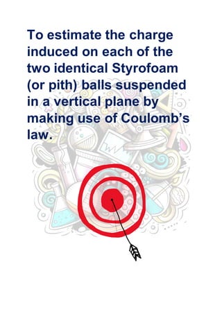 “To estimate the charge induced on each one of the two identical Styrofoam (or pith) balls suspended in the vertical plane by making use of Coulomb’s Law”