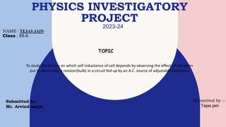 PHYSICS INVESTIGATORY
PROJECT
2023-24
NAME : TEJAS JAIN
Class : XII-A
TOPIC
To study the factors on which self inductance of cell depends by observing the effect of coil when
put in series with a resistor(bulb) in a circuit fed up by an A.C. source of adjustable frequency
Submitted to:-
Mr. Arvind aarya
Submitted by :-
Tejas jain
 