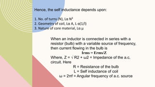 Hence, the self inductance depends upon:
1. No. of turns (N), Lα N²
2. Geometry of coil, Lα A, L α(1/l)
3. Nature of core material, Lα µ
When an inductor is connected in series with a
resistor (bulb) with a variable source of frequency,
then current flowing in the bulb is
Irms = Erms/Z
Where, Z = √ R2 + ω2 = Impedance of the a.c.
circuit. Here
R = Resistance of the bulb
L = Self inductance of coil
ω = 2πf = Angular frequency of a.c. source
 