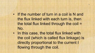 11
• If the number of turn in a coil is N and
the flux linked with each turn is, then
the total flux linked through the coil =
No.
• In this case, the total flux linked with
the coil (which is called flux linkage) is
directly proportional to the current I
flowing through the coil.
 